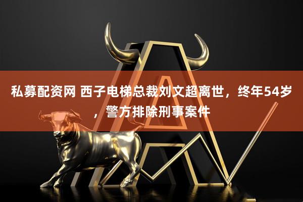 私募配资网 西子电梯总裁刘文超离世，终年54岁，警方排除刑事案件