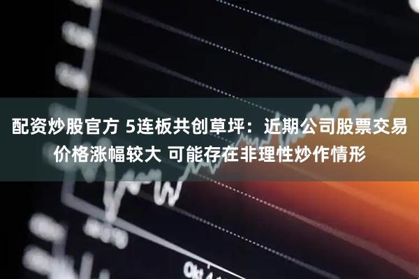 配资炒股官方 5连板共创草坪：近期公司股票交易价格涨幅较大 可能存在非理性炒作情形