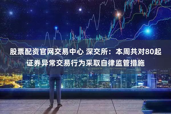 股票配资官网交易中心 深交所：本周共对80起证券异常交易行为采取自律监管措施