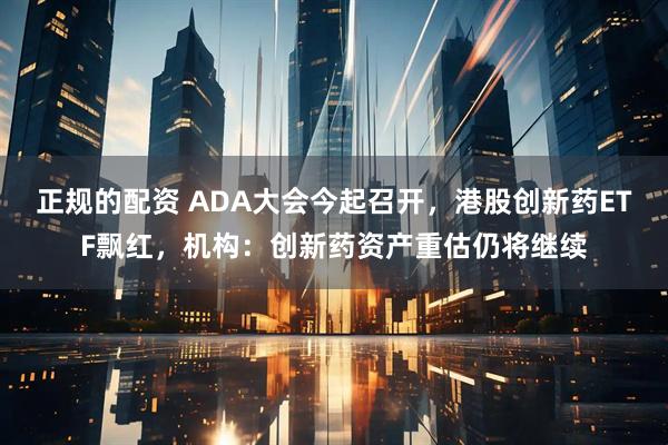 正规的配资 ADA大会今起召开，港股创新药ETF飘红，机构：创新药资产重估仍将继续