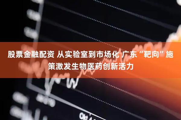 股票金融配资 从实验室到市场化 广东“靶向”施策激发生物医药创新活力