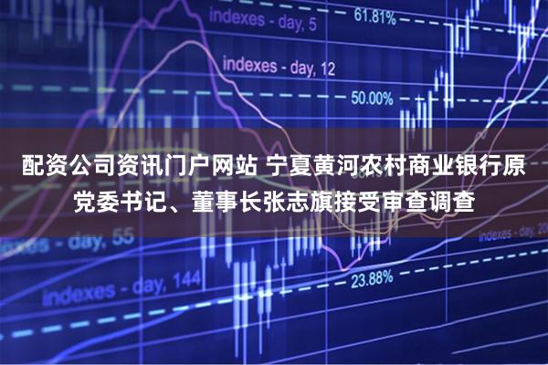 配资公司资讯门户网站 宁夏黄河农村商业银行原党委书记、董事长张志旗接受审查调查