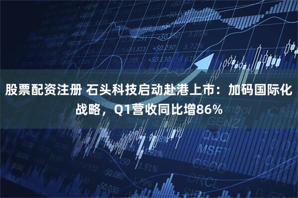 股票配资注册 石头科技启动赴港上市：加码国际化战略，Q1营收同比增86%