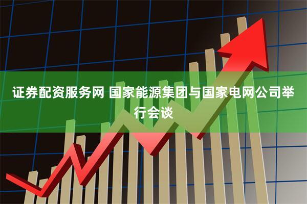 证券配资服务网 国家能源集团与国家电网公司举行会谈