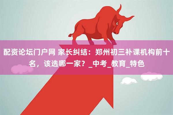 配资论坛门户网 家长纠结：郑州初三补课机构前十名，该选哪一家？_中考_教育_特色