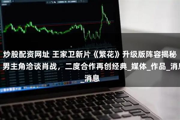 炒股配资网址 王家卫新片《繁花》升级版阵容揭秘，男主角洽谈肖战，二度合作再创经典_媒体_作品_消息