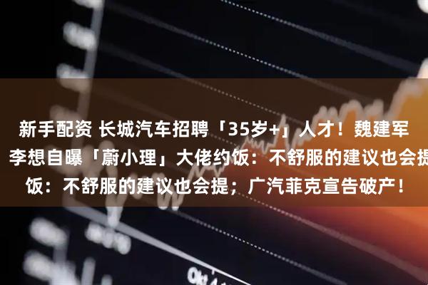 新手配资 长城汽车招聘「35岁+」人才！魏建军：35岁不应该是终点；李想自曝「蔚小理」大佬约饭：不舒服的建议也会提；广汽菲克宣告破产！