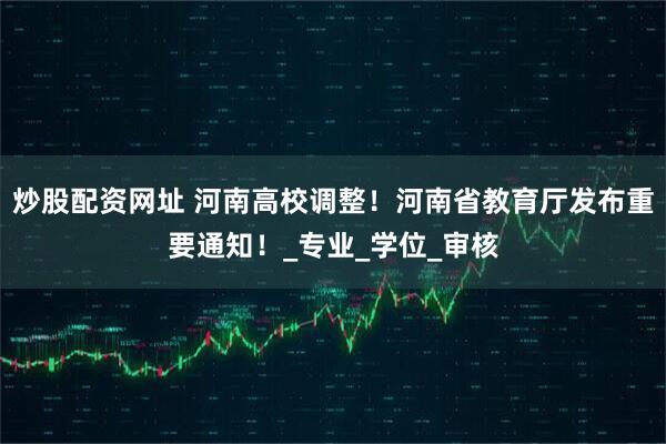 炒股配资网址 河南高校调整！河南省教育厅发布重要通知！_专业_学位_审核