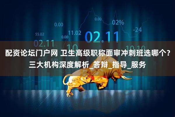 配资论坛门户网 卫生高级职称面审冲刺班选哪个？三大机构深度解析_答辩_指导_服务