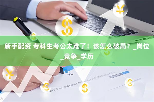 新手配资 专科生考公太难了！该怎么破局？_岗位_竞争_学历