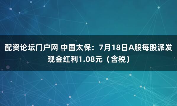 配资论坛门户网 中国太保：7月18日A股每股派发现金红利1.08元（含税）