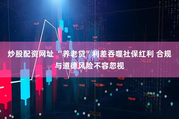 炒股配资网址 “养老贷”利差吞噬社保红利 合规与道德风险不容忽视