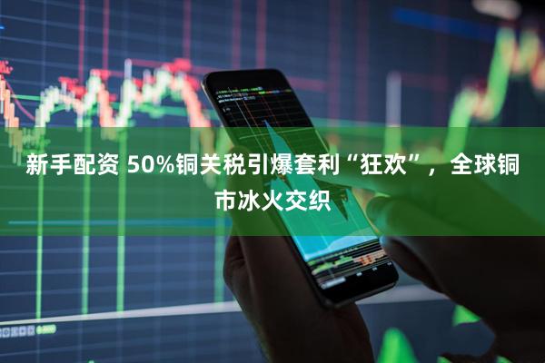 新手配资 50%铜关税引爆套利“狂欢”，全球铜市冰火交织