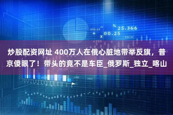 炒股配资网址 400万人在俄心脏地带举反旗，普京傻眼了！带头的竟不是车臣_俄罗斯_独立_喀山