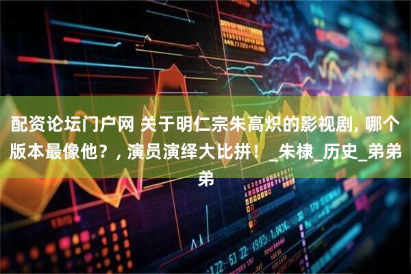 配资论坛门户网 关于明仁宗朱高炽的影视剧, 哪个版本最像他？, 演员演绎大比拼！_朱棣_历史_弟弟