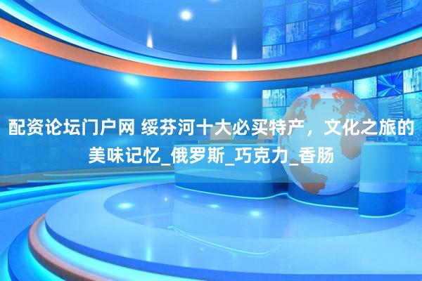 配资论坛门户网 绥芬河十大必买特产，文化之旅的美味记忆_俄罗斯_巧克力_香肠