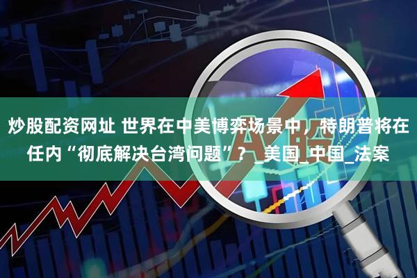 炒股配资网址 世界在中美博弈场景中，特朗普将在任内“彻底解决台湾问题”？_美国_中国_法案