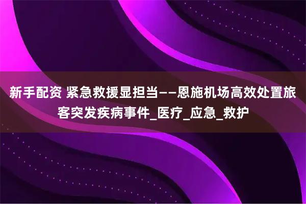 新手配资 紧急救援显担当——恩施机场高效处置旅客突发疾病事件_医疗_应急_救护
