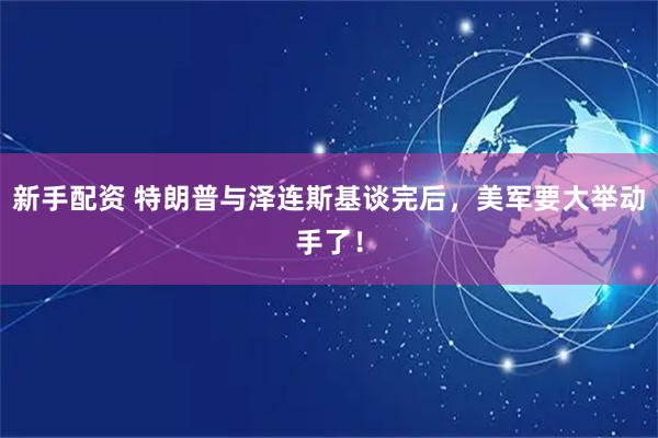 新手配资 特朗普与泽连斯基谈完后，美军要大举动手了！
