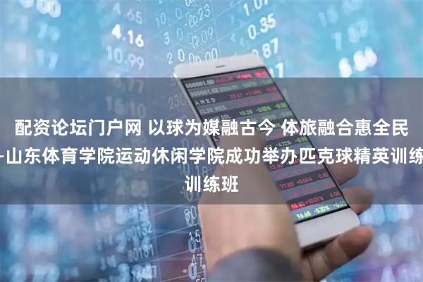配资论坛门户网 以球为媒融古今 体旅融合惠全民——山东体育学院运动休闲学院成功举办匹克球精英训练班
