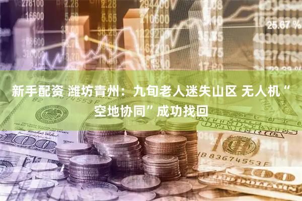 新手配资 潍坊青州：九旬老人迷失山区 无人机“空地协同”成功找回