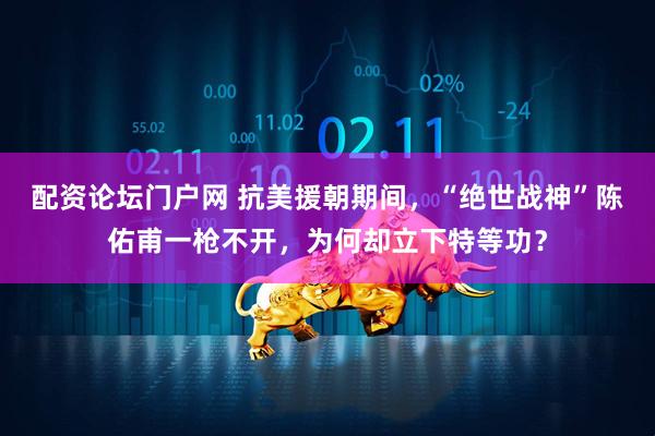 配资论坛门户网 抗美援朝期间，“绝世战神”陈佑甫一枪不开，为何却立下特等功？