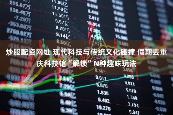 炒股配资网址 现代科技与传统文化碰撞 假期去重庆科技馆“解锁”N种趣味玩法