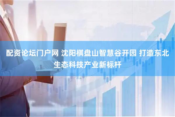 配资论坛门户网 沈阳棋盘山智慧谷开园 打造东北生态科技产业新标杆