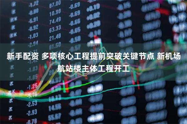 新手配资 多项核心工程提前突破关键节点 新机场航站楼主体工程开工