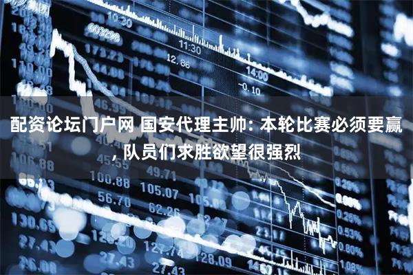 配资论坛门户网 国安代理主帅: 本轮比赛必须要赢, 队员们求胜欲望很强烈