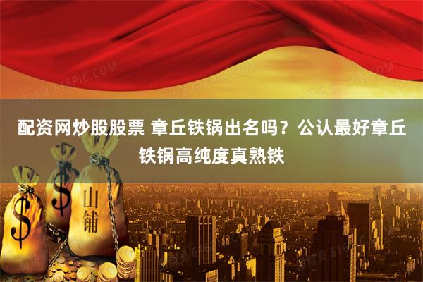 配资网炒股股票 章丘铁锅出名吗？公认最好章丘铁锅高纯度真熟铁