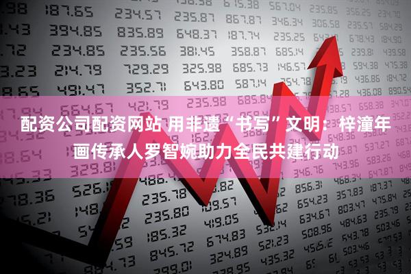 配资公司配资网站 用非遗“书写”文明：梓潼年画传承人罗智婉助力全民共建行动