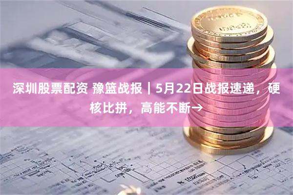 深圳股票配资 豫篮战报｜5月22日战报速递，硬核比拼，高能不断→