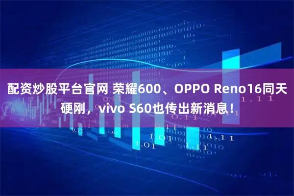 配资炒股平台官网 荣耀600、OPPO Reno16同天硬刚，vivo S60也传出新消息！