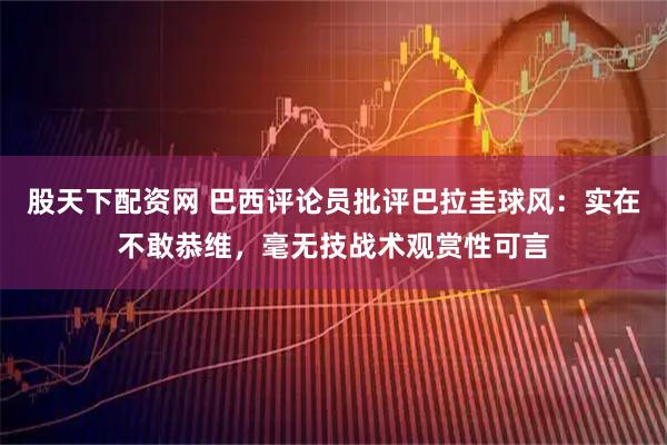 股天下配资网 巴西评论员批评巴拉圭球风：实在不敢恭维，毫无技战术观赏性可言